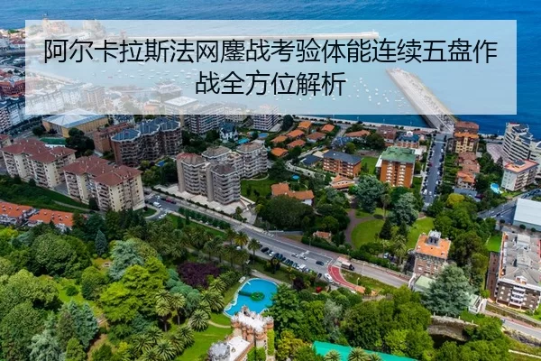 阿尔卡拉斯法网鏖战考验体能连续五盘作战全方位解析