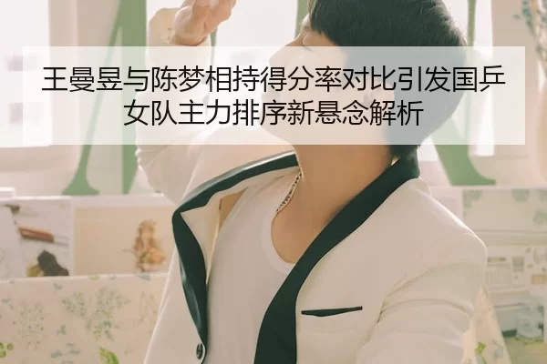 王曼昱与陈梦相持得分率对比引发国乒女队主力排序新悬念解析