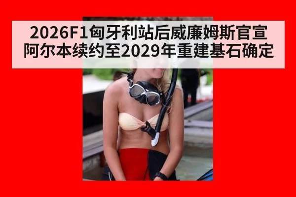 2026F1匈牙利站后威廉姆斯官宣阿尔本续约至2029年重建基石确定