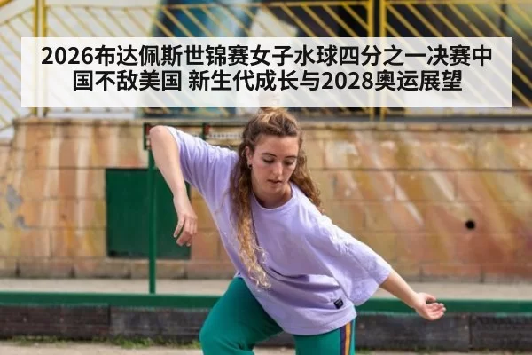 2026布达佩斯世锦赛女子水球四分之一决赛中国不敌美国 新生代成长与2028奥运展望