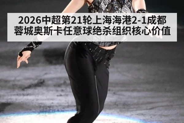 2026中超第21轮上海海港2-1成都蓉城奥斯卡任意球绝杀组织核心价值