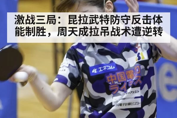 激战三局：昆拉武特防守反击体能制胜，周天成拉吊战术遭逆转